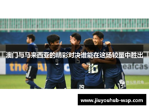 澳门与马来西亚的精彩对决谁能在这场较量中胜出